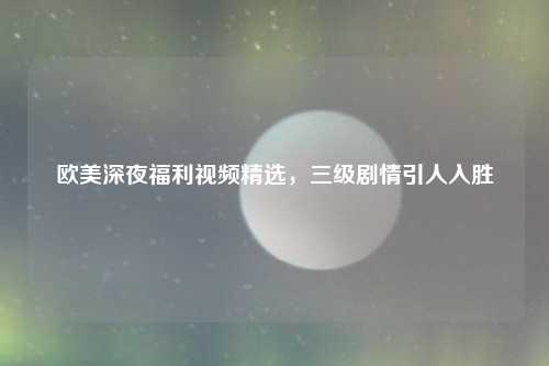 欧美深夜福利视频精选，三级剧情引人入胜