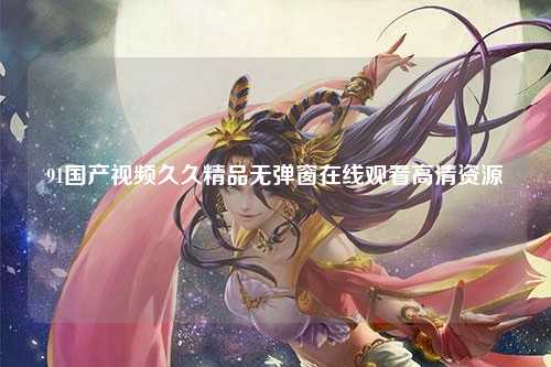 91国产视频久久精品无弹窗在线观看高清资源