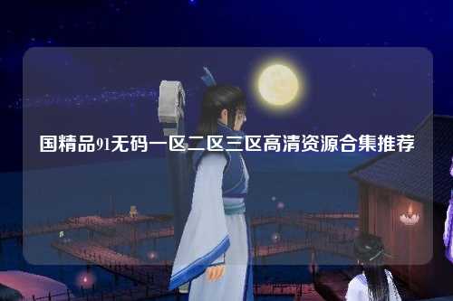 国精品91无码一区二区三区高清资源合集推荐