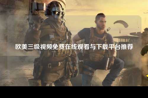 欧美三级视频免费在线观看与下载平台推荐