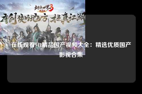 在线观看911精品国产视频大全：精选优质国产影视合集
