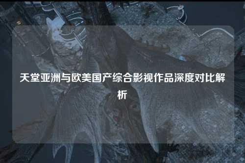 天堂亚洲与欧美国产综合影视作品深度对比解析