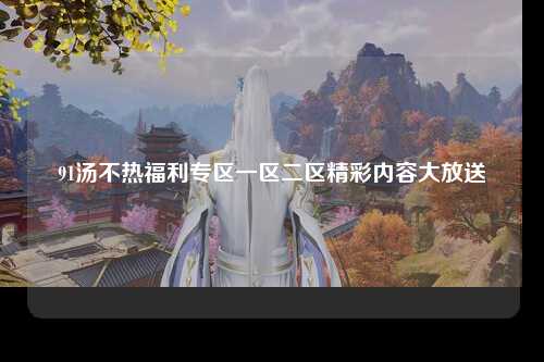 91汤不热福利专区一区二区精彩内容大放送