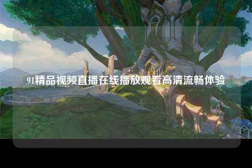 91精品视频直播在线播放观看高清流畅体验