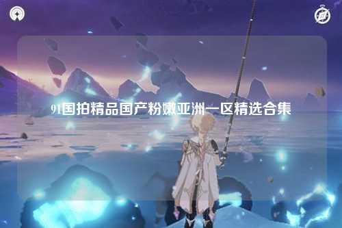 91国拍精品国产粉嫩亚洲一区精选合集