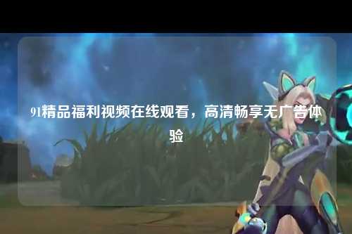 91精品福利视频在线观看，高清畅享无广告体验