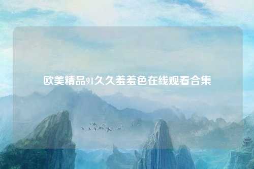 欧美精品91久久羞羞色在线观看合集