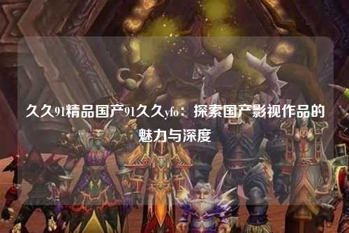 久久91精品国产91久久yfo：探索国产影视作品的魅力与深度