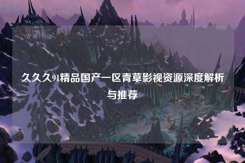 久久久91精品国产一区青草影视资源深度解析与推荐