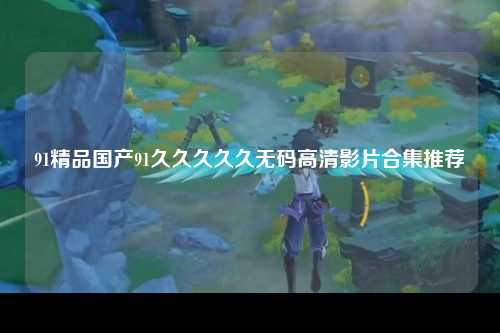 91精品国产91久久久久久无码高清影片合集推荐