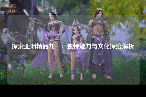 探索亚洲精品九一：独特魅力与文化深度解析