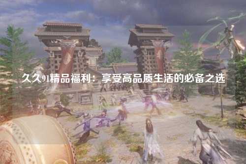 久久91精品福利：享受高品质生活的必备之选