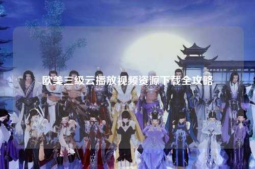 欧美三级云播放视频资源下载全攻略