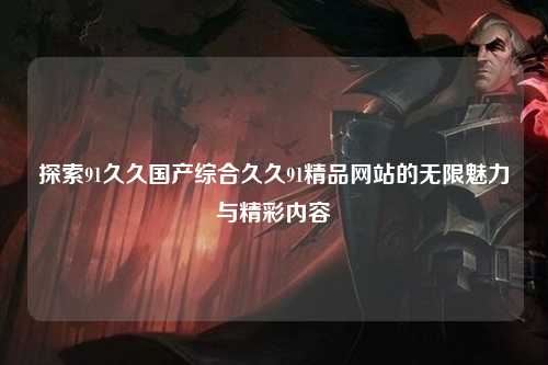 探索91久久国产综合久久91精品网站的无限魅力与精彩内容