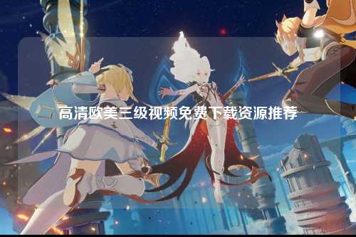 高清欧美三级视频免费下载资源推荐