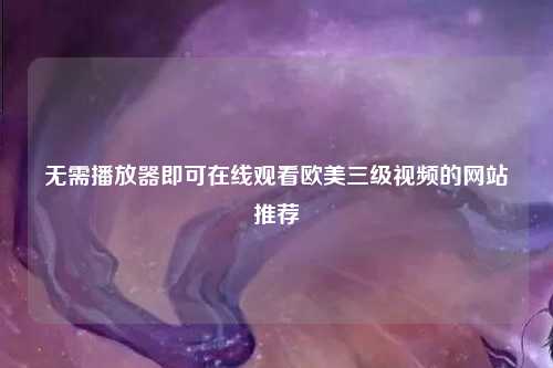 无需播放器即可在线观看欧美三级视频的网站推荐