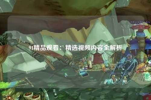 91精品观看：精选视频内容全解析