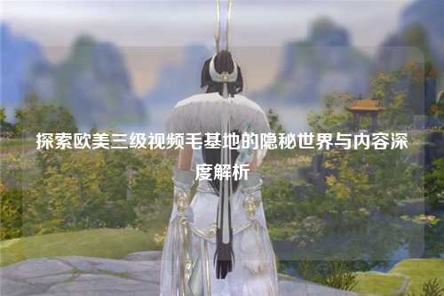 探索欧美三级视频毛基地的隐秘世界与内容深度解析
