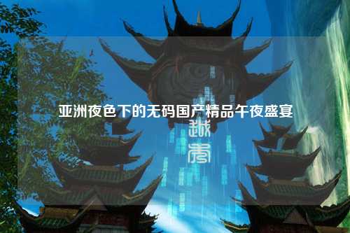 亚洲夜色下的无码国产精品午夜盛宴