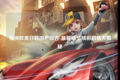 亚洲欧美日韩国产综合v最新章节精彩剧情大揭秘