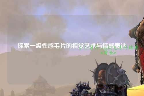 探索一级性感毛片的视觉艺术与情感表达