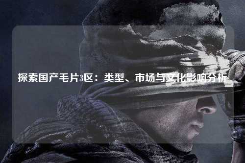 探索国产毛片3区：类型、市场与文化影响分析
