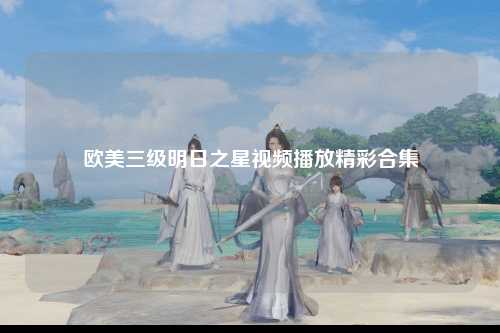 欧美三级明日之星视频播放精彩合集