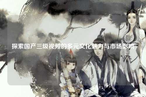 探索国产三级视频的多元文化魅力与市场影响