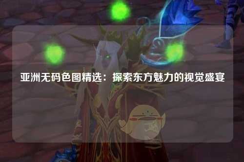 亚洲无码色图精选：探索东方魅力的视觉盛宴