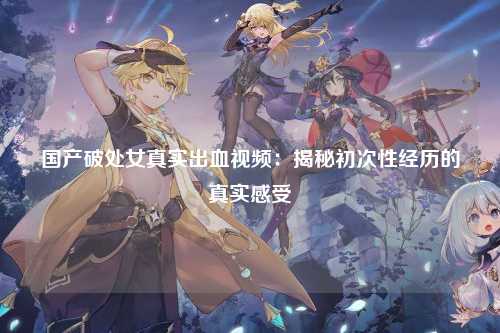 国产破处女真实出血视频：揭秘初次性经历的真实感受