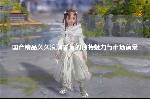 国产精品久久浪潮香蕉的独特魅力与市场前景