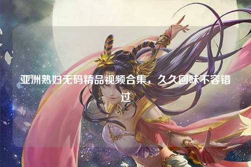 亚洲熟妇无码精品视频合集，久久回味不容错过
