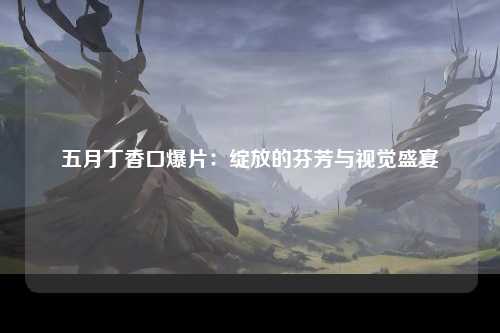 五月丁香口爆片：绽放的芬芳与视觉盛宴