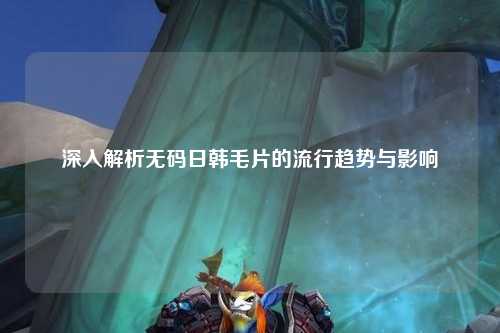 深入解析无码日韩毛片的流行趋势与影响