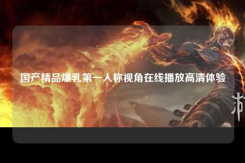国产精品爆乳第一人称视角在线播放高清体验