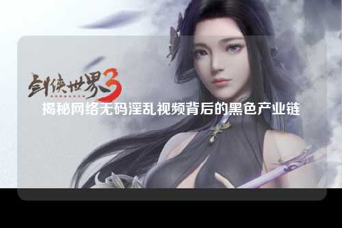 揭秘网络无码淫乱视频背后的黑色产业链