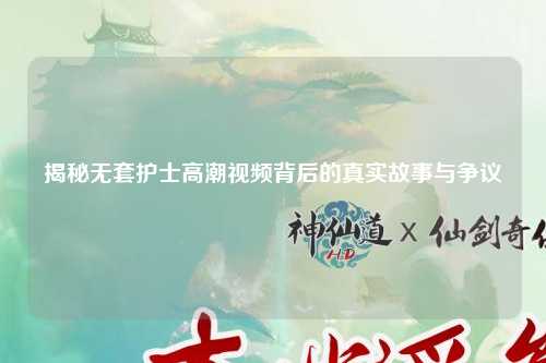 揭秘无套护士高潮视频背后的真实故事与争议