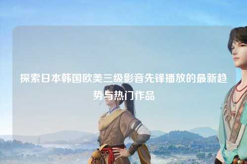 探索日本韩国欧美三级影音先锋播放的最新趋势与热门作品