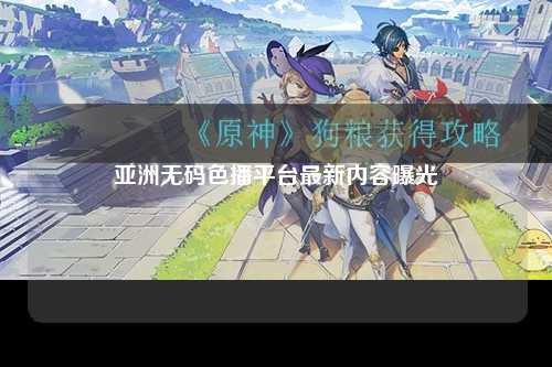亚洲无码色播平台最新内容曝光
