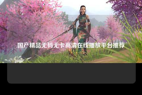 国产精品无码无卡高清在线播放平台推荐