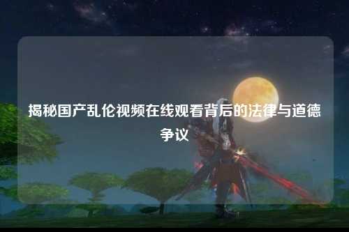 揭秘国产乱伦视频在线观看背后的法律与道德争议