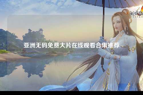 亚洲无码免费大片在线观看合集推荐
