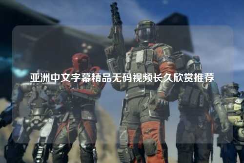亚洲中文字幕精品无码视频长久欣赏推荐