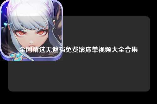 全网精选无遮挡免费滚床单视频大全合集