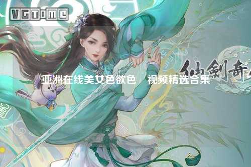 亚洲在线美女色欲色欱视频精选合集