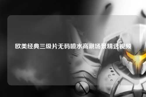 欧美经典三级片无码喷水高潮场景精选视频