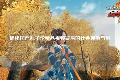 揭秘国产乱子伦精品视频背后的社会现象与影响