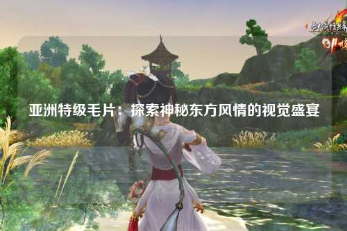 亚洲特级毛片：探索神秘东方风情的视觉盛宴