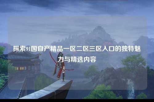 探索91国自产精品一区二区三区入口的独特魅力与精选内容