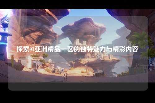 探索91亚洲精品一区的独特魅力与精彩内容